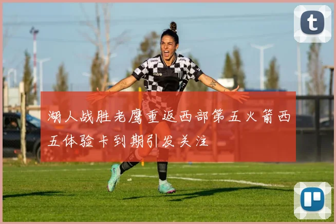 湖人战胜老鹰重返西部第五火箭西五体验卡到期引发关注