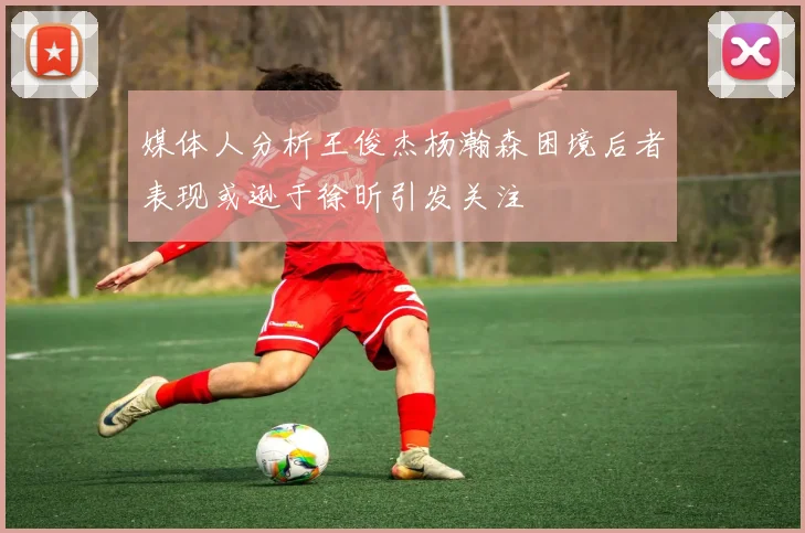 媒体人分析王俊杰杨瀚森困境后者表现或逊于徐昕引发关注