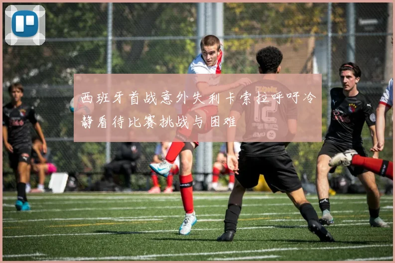 西班牙首战意外失利卡索拉呼吁冷静看待比赛挑战与困难