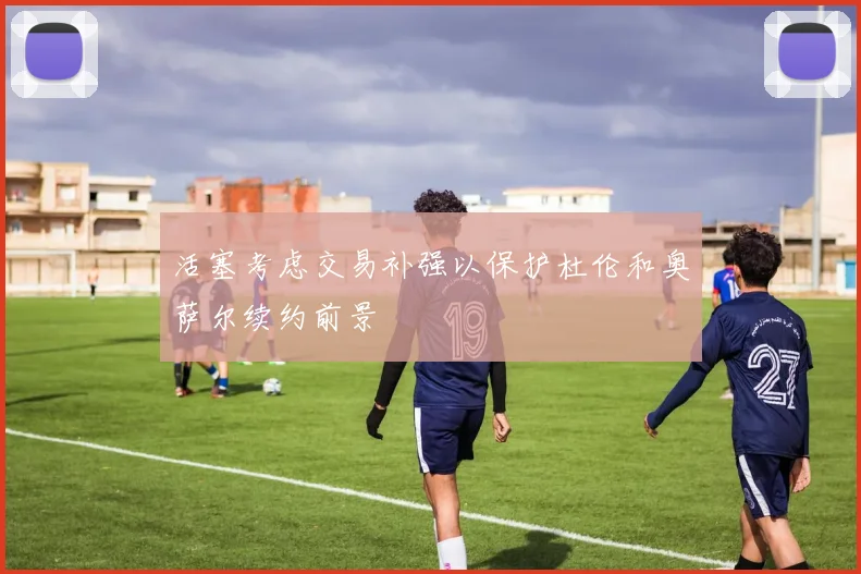 活塞考虑交易补强以保护杜伦和奥萨尔续约前景