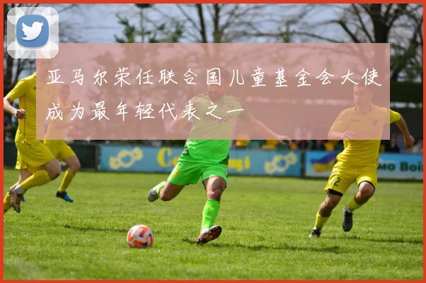 亚马尔荣任联合国儿童基金会大使成为最年轻代表之一