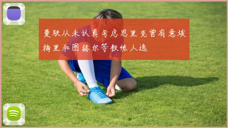 曼联从未认真考虑恩里克曾有意埃梅里和图赫尔等教练人选