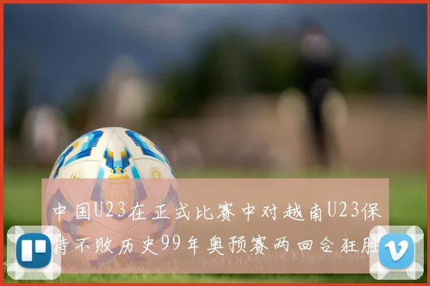 中国U23在正式比赛中对越南U23保持不败历史99年奥预赛两回合狂胜7-0