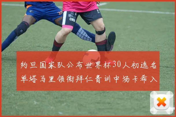 约旦国家队公布世界杯30人初选名单塔马里领衔拜仁青训中场卡希入选