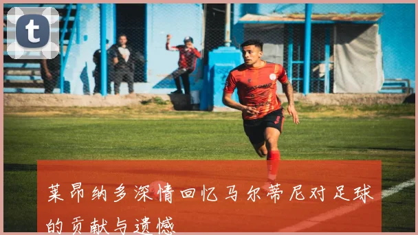 莱昂纳多深情回忆马尔蒂尼对足球的贡献与遗憾