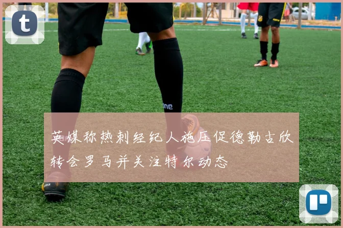 英媒称热刺经纪人施压促德勒古欣转会罗马并关注特尔动态