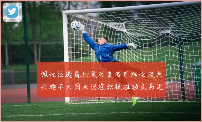 佩杜拉透露科莫对查洛巴转会谈判兴趣不大国米仍在积极推动交易进程