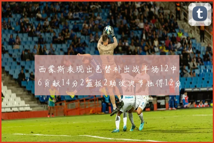 西蒙斯表现出色替补出战半场12中6贡献14分2篮板2助攻次节独得12分