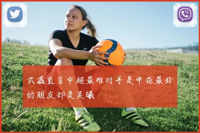 武磊直言中超最难对手是申花最好的朋友却是吴曦