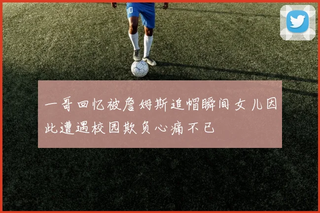 一哥回忆被詹姆斯追帽瞬间女儿因此遭遇校园欺负心痛不已