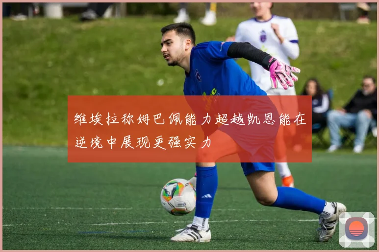 维埃拉称姆巴佩能力超越凯恩能在逆境中展现更强实力