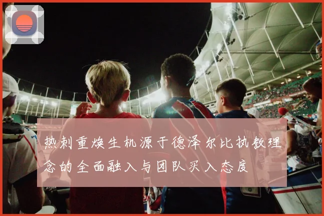 热刺重焕生机源于德泽尔比执教理念的全面融入与团队买入态度