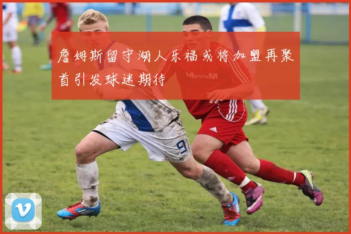 詹姆斯留守湖人乐福或将加盟再聚首引发球迷期待