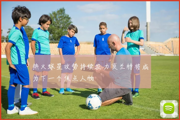 热火球星攻势持续发力莫兰特将成为下一个焦点人物