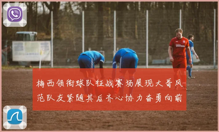 梅西领衔球队征战赛场展现大哥风范队友紧随其后齐心协力奋勇向前