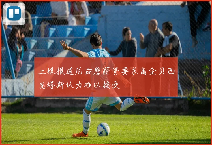 土媒报道厄兹詹薪资要求高企贝西克塔斯认为难以接受