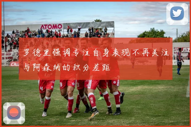 罗德里强调专注自身表现不再关注与阿森纳的积分差距