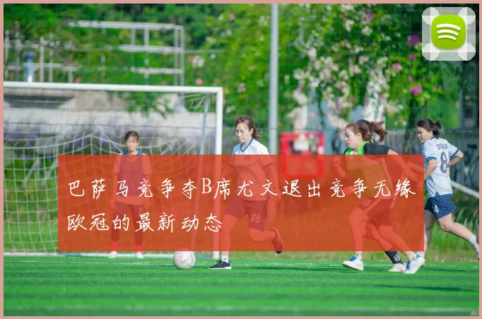 巴萨马竞争夺B席尤文退出竞争无缘欧冠的最新动态