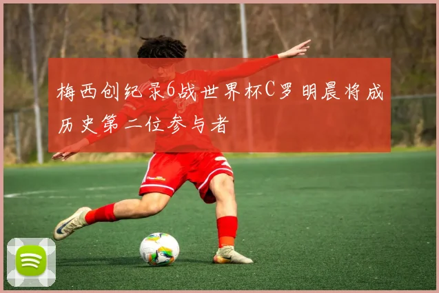 梅西创纪录6战世界杯C罗明晨将成历史第二位参与者